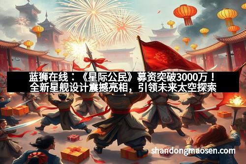 蓝狮在线：《星际公民》募资突破3000万！全新星舰设计震撼亮相，引领未来太空探索新时代